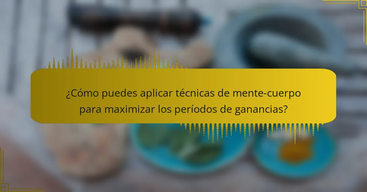 ¿Cómo puedes aplicar técnicas de mente-cuerpo para maximizar los períodos de ganancias?