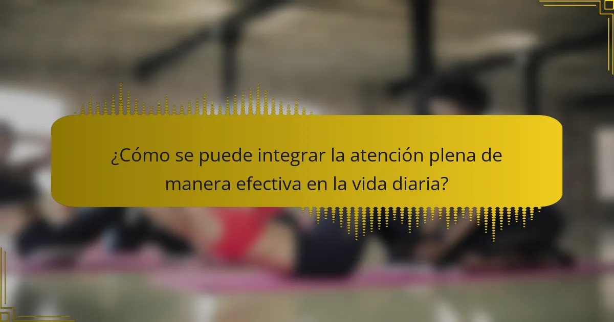 ¿Cómo se puede integrar la atención plena de manera efectiva en la vida diaria?