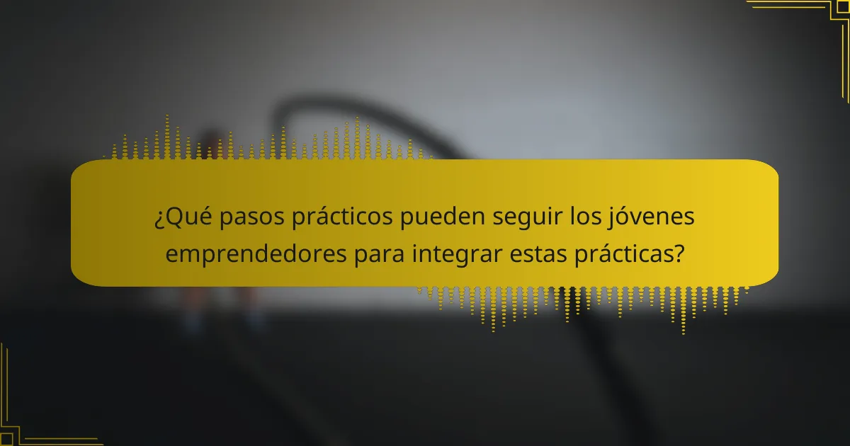 ¿Qué pasos prácticos pueden seguir los jóvenes emprendedores para integrar estas prácticas?